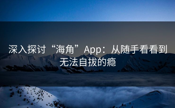 深入探讨“海角”App：从随手看看到无法自拔的瘾