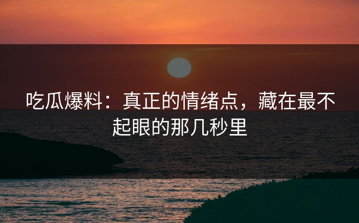 吃瓜爆料：真正的情绪点，藏在最不起眼的那几秒里