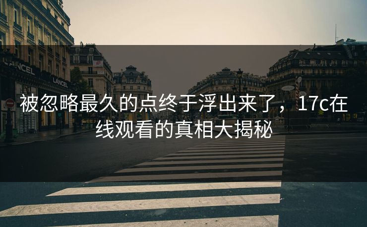 被忽略最久的点终于浮出来了，17c在线观看的真相大揭秘
