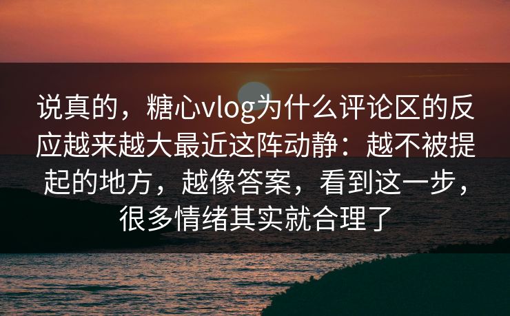说真的，糖心vlog为什么评论区的反应越来越大最近这阵动静：越不被提起的地方，越像答案，看到这一步，很多情绪其实就合理了