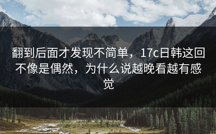 翻到后面才发现不简单，17c日韩这回不像是偶然，为什么说越晚看越有感觉