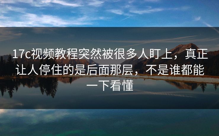 17c视频教程突然被很多人盯上，真正让人停住的是后面那层，不是谁都能一下看懂