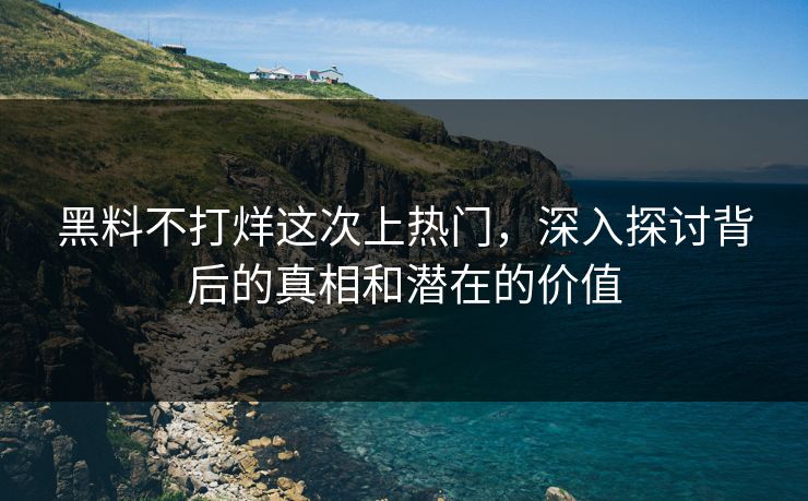 黑料不打烊这次上热门，深入探讨背后的真相和潜在的价值
