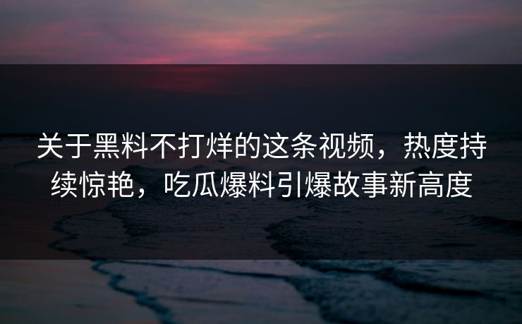 关于黑料不打烊的这条视频,热度持续惊艳,吃瓜爆料引爆故事新高度