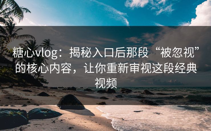 糖心vlog:揭秘入口后那段“被忽视”的核心内容,让你重新审视这段经典视频
